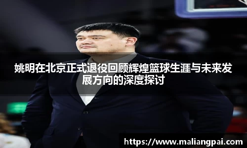 姚明在北京正式退役回顾辉煌篮球生涯与未来发展方向的深度探讨